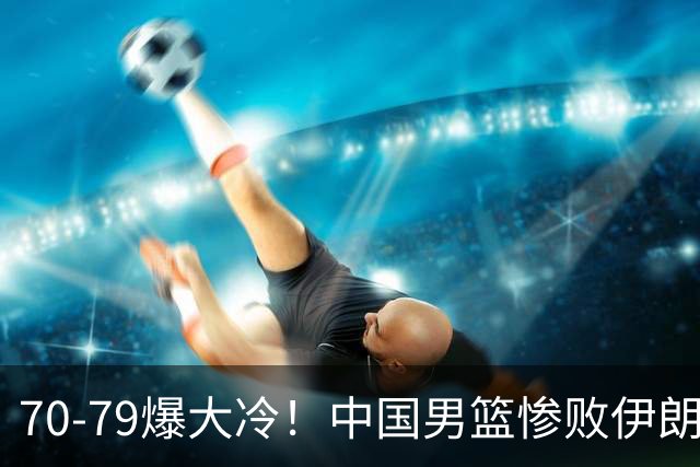 70-79爆大冷！中国男篮惨败伊朗，连输2场无缘奖牌，郭士强下课吧
